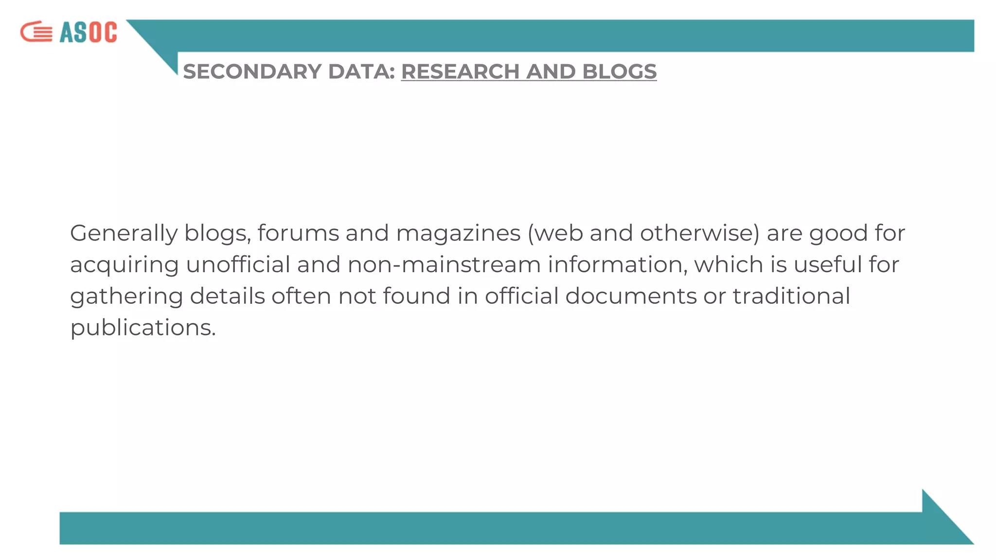 SECONDARY DATA: RESEARCH AND BLOGS
Generally blogs, forums and magazines (web and otherwise) are good for
acquiring unofficial and non-mainstream information, which is useful for
gathering details often not found in official documents or traditional
publications.
 