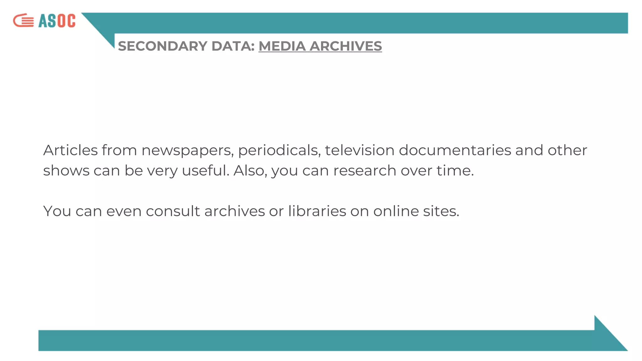 SECONDARY DATA: MEDIA ARCHIVES
Articles from newspapers, periodicals, television documentaries and other
shows can be very useful. Also, you can research over time.
You can even consult archives or libraries on online sites.
 