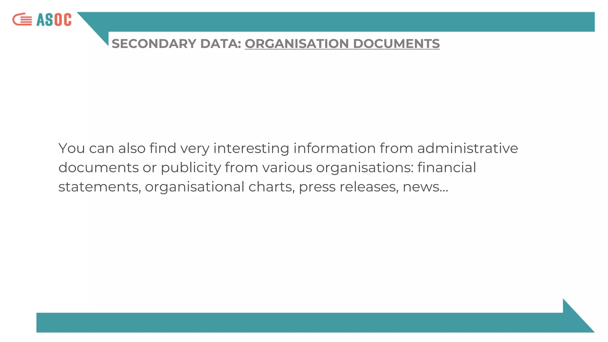 SECONDARY DATA: ORGANISATION DOCUMENTS
You can also find very interesting information from administrative
documents or publicity from various organisations: financial
statements, organisational charts, press releases, news…
 