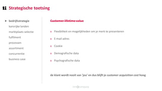 Strategische toetsing
bedrijfsstrategie
kansrijke landen
marktplaats selectie
fulfilment
processen
assortiment
concurrentie
business case
Customer lifetime value
x Flexibiliteit en mogelijkheden om je merk te presenteren
x E-mail adres
x Cookie
x Demografische data
x Psychografische data
de klant wordt nooit van ‘jou’ en dus blijft je customer acquisition cost hoog
⯈
 
