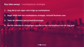 Key take-aways | marketplaces strategie
1. Zorg dat je een eigen visie krijgt op marketplaces
2. Begin altijd met een marketplaces strategie, inclusief business case
3. Toets de uitkomst met je bedrijfsstrategie
4. Ken de valkuilen & uitdagingen voordat je met marketplaces aan de slag gaat
 