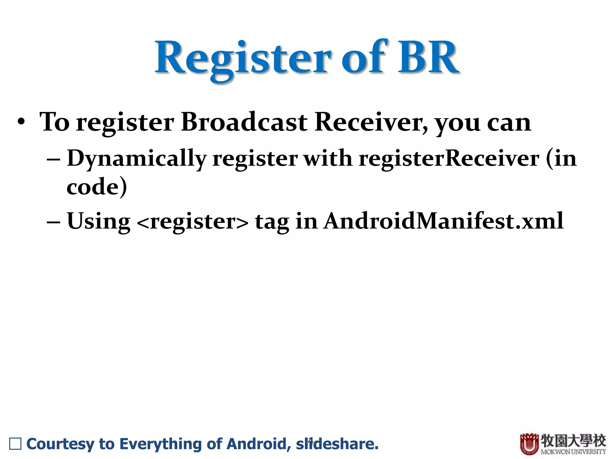 4
Register of BR
• To register Broadcast Receiver, you can
– Dynamically register with registerReceiver (in
code)
– Using <register> tag in AndroidManifest.xml
□ Courtesy to Everything of Android, slideshare.
 