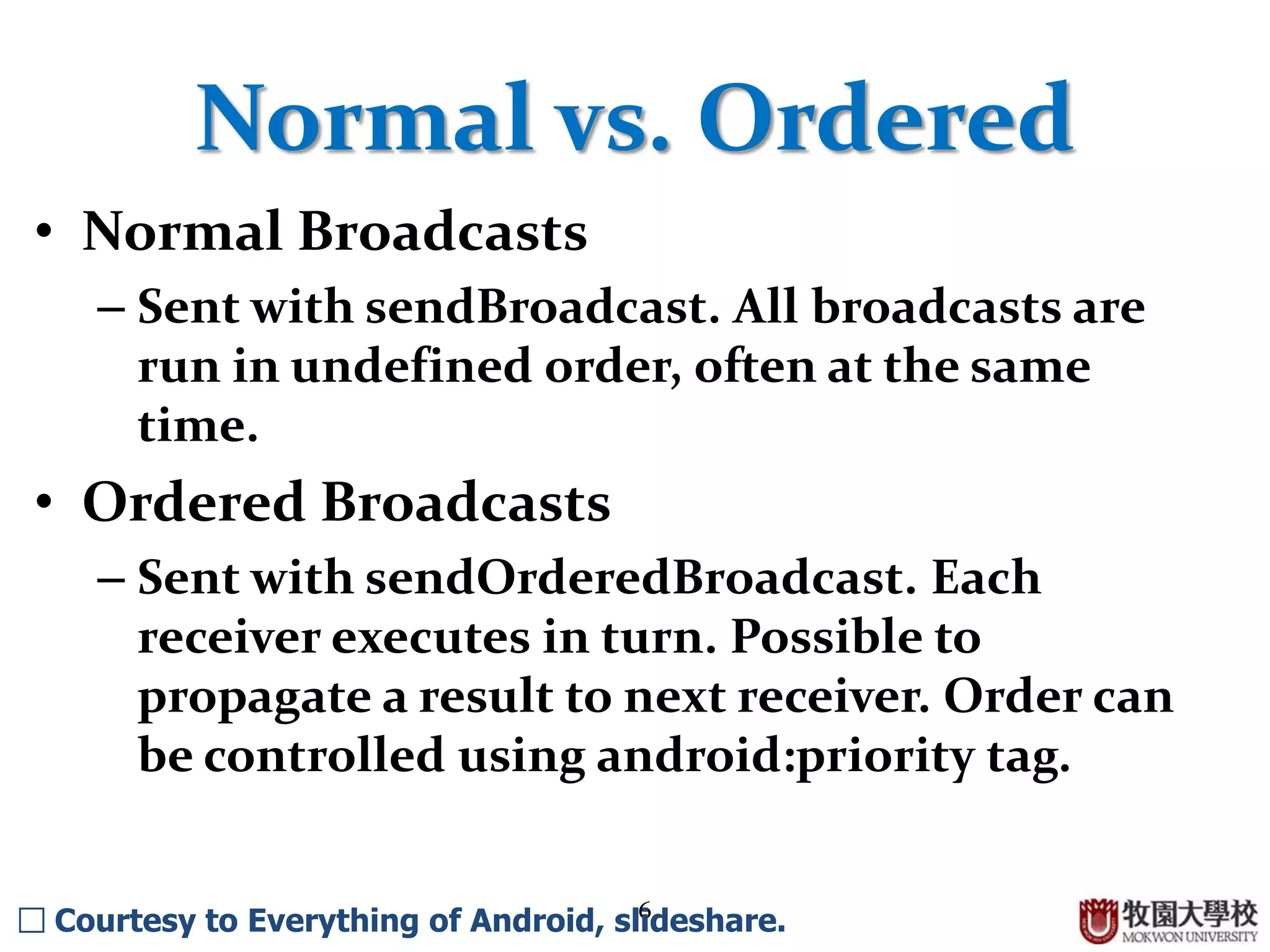 6
Normal vs. Ordered
• Normal Broadcasts
– Sent with sendBroadcast. All broadcasts are
run in undefined order, often at the same
time.
• Ordered Broadcasts
– Sent with sendOrderedBroadcast. Each
receiver executes in turn. Possible to
propagate a result to next receiver. Order can
be controlled using android:priority tag.
□ Courtesy to Everything of Android, slideshare.
 