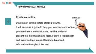 HOW TO WRITE AN ARTICLE
Create an outline
Develop an outline before starting to write.
It will serve as a guide to help you to understand where
you need more information and in what order to
present the information and facts. Follow a logical path
and avoid sudden jumps. Distribute balanced
information throughout the text.
1
 