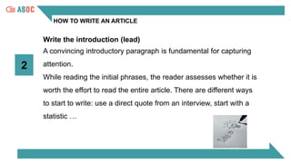 HOW TO WRITE AN ARTICLE
Write the introduction (lead)
2
A convincing introductory paragraph is fundamental for capturing
attention.
While reading the initial phrases, the reader assesses whether it is
worth the effort to read the entire article. There are different ways
to start to write: use a direct quote from an interview, start with a
statistic …
 