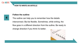 HOW TO WRITE AN ARTICLE
4
Follow the outline
The outline can help you to remember how the details
interconnect. But be flexible. Sometimes, while writing, the
flow goes in a different direction from the outline. Be ready to
change direction if you think it’s better.
 