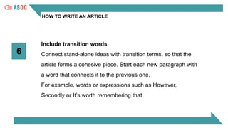 HOW TO WRITE AN ARTICLE
6
Include transition words
Connect stand-alone ideas with transition terms, so that the
article forms a cohesive piece. Start each new paragraph with
a word that connects it to the previous one.
For example, words or expressions such as However,
Secondly or It’s worth remembering that.
 