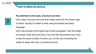 HOW TO WRITE AN ARTICLE
7
Pay attention to the style, structure and tone
Use a style, structure and tone that makes sense for the chosen type
of article. Usually it’s better to write using accessible and direct
language.
Use hook phrases at the beginning of each paragraph. Vary the length
of phrases, both short and long. If you find that all phrases have more
or less the same number of words, you run the risk of sending the
reader to sleep with such a monotonous tone.
 