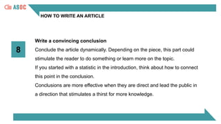 HOW TO WRITE AN ARTICLE
8
Write a convincing conclusion
Conclude the article dynamically. Depending on the piece, this part could
stimulate the reader to do something or learn more on the topic.
If you started with a statistic in the introduction, think about how to connect
this point in the conclusion.
Conclusions are more effective when they are direct and lead the public in
a direction that stimulates a thirst for more knowledge.
 