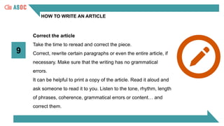 HOW TO WRITE AN ARTICLE
9
Correct the article
Take the time to reread and correct the piece.
Correct, rewrite certain paragraphs or even the entire article, if
necessary. Make sure that the writing has no grammatical
errors.
It can be helpful to print a copy of the article. Read it aloud and
ask someone to read it to you. Listen to the tone, rhythm, length
of phrases, coherence, grammatical errors or content… and
correct them.
 