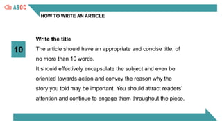 HOW TO WRITE AN ARTICLE
10
Write the title
The article should have an appropriate and concise title, of
no more than 10 words.
It should effectively encapsulate the subject and even be
oriented towards action and convey the reason why the
story you told may be important. You should attract readers’
attention and continue to engage them throughout the piece.
 