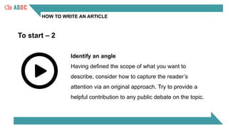 HOW TO WRITE AN ARTICLE
To start – 2
Identify an angle
Having defined the scope of what you want to
describe, consider how to capture the reader’s
attention via an original approach. Try to provide a
helpful contribution to any public debate on the topic.
 