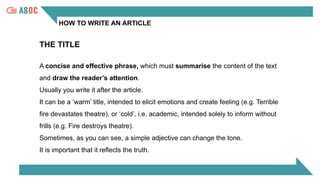 HOW TO WRITE AN ARTICLE
A concise and effective phrase, which must summarise the content of the text
and draw the reader’s attention.
Usually you write it after the article.
It can be a ‘warm’ title, intended to elicit emotions and create feeling (e.g. Terrible
fire devastates theatre), or ‘cold’, i.e. academic, intended solely to inform without
frills (e.g. Fire destroys theatre).
Sometimes, as you can see, a simple adjective can change the tone.
It is important that it reflects the truth.
THE TITLE
 