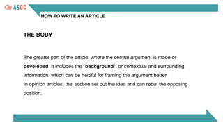 HOW TO WRITE AN ARTICLE
THE BODY
The greater part of the article, where the central argument is made or
developed. It includes the "background", or contextual and surrounding
information, which can be helpful for framing the argument better.
In opinion articles, this section set out the idea and can rebut the opposing
position.
 
