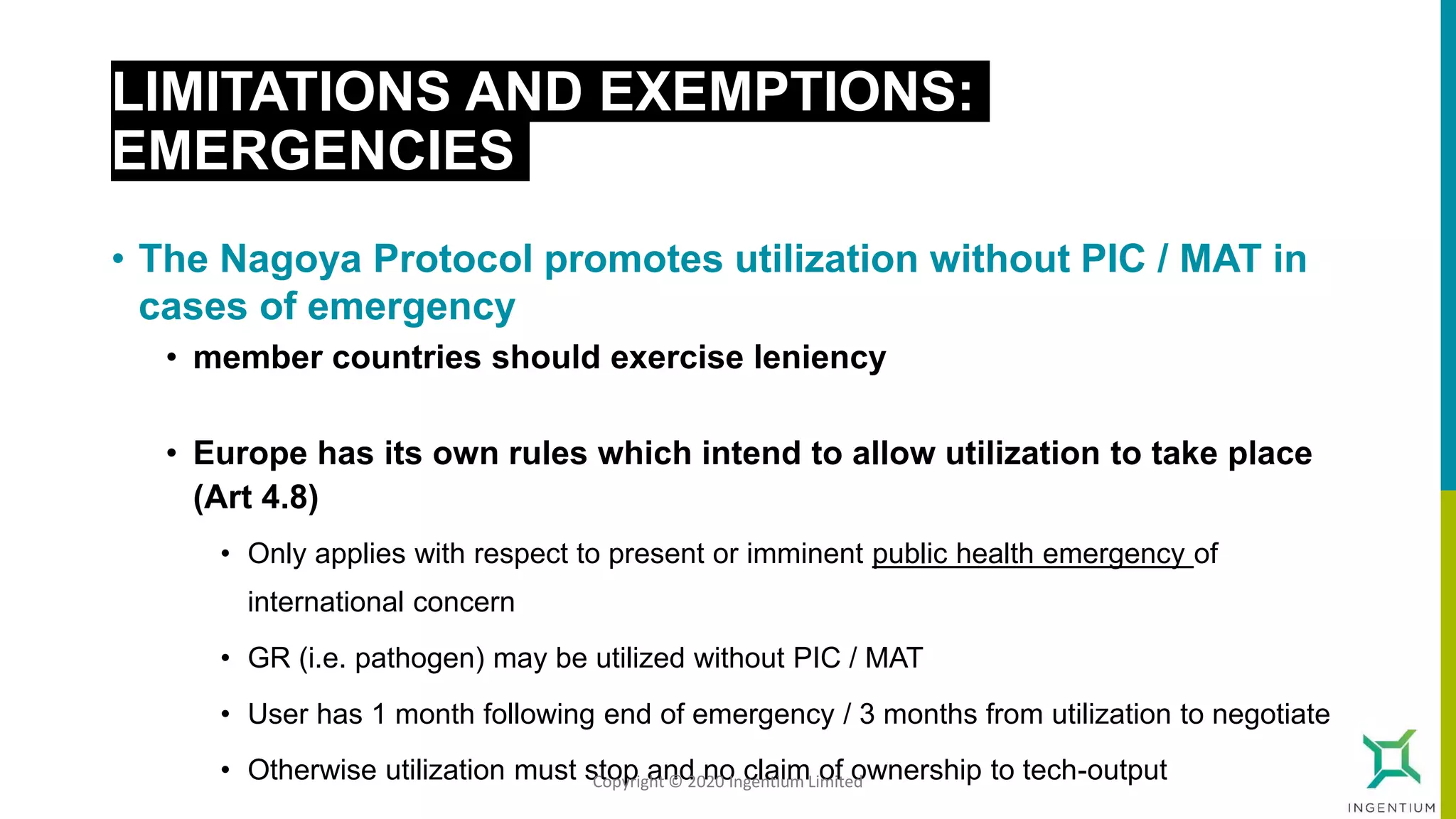 LIMITATIONS AND EXEMPTIONS:
EMERGENCIES
• The Nagoya Protocol promotes utilization without PIC / MAT in
cases of emergency
• member countries should exercise leniency
• Europe has its own rules which intend to allow utilization to take place
(Art 4.8)
• Only applies with respect to present or imminent public health emergency of
international concern
• GR (i.e. pathogen) may be utilized without PIC / MAT
• User has 1 month following end of emergency / 3 months from utilization to negotiate
• Otherwise utilization must stop and no claim of ownership to tech-outputCopyright © 2020 Ingentium Limited
 