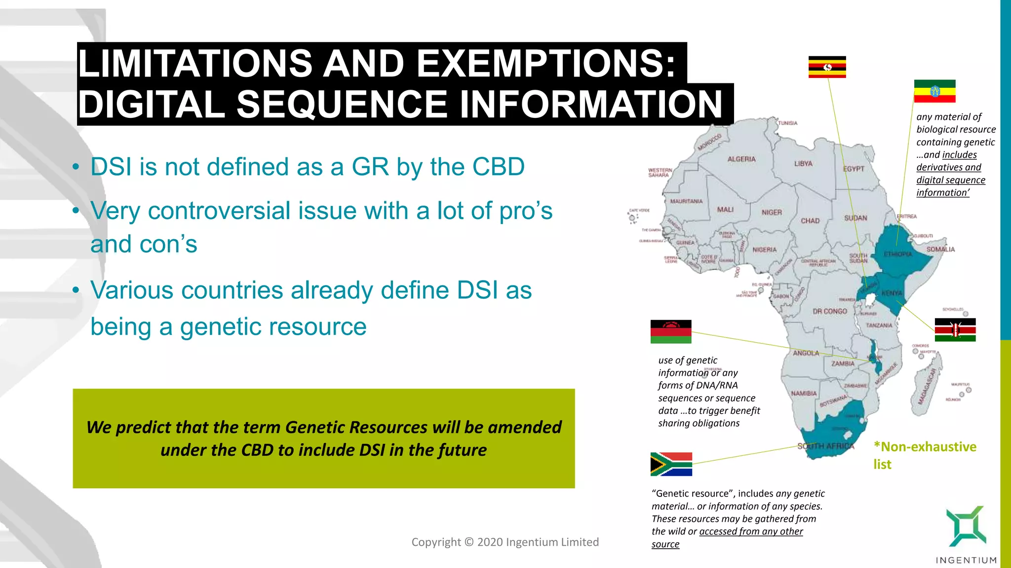 LIMITATIONS AND EXEMPTIONS:
DIGITAL SEQUENCE INFORMATION
• DSI is not defined as a GR by the CBD
• Very controversial issue with a lot of pro’s
and con’s
• Various countries already define DSI as
being a genetic resource
We predict that the term Genetic Resources will be amended
under the CBD to include DSI in the future
any material of
biological resource
containing genetic
…and includes
derivatives and
digital sequence
information’
use of genetic
information or any
forms of DNA/RNA
sequences or sequence
data …to trigger benefit
sharing obligations
“Genetic resource”, includes any genetic
material… or information of any species.
These resources may be gathered from
the wild or accessed from any other
source
*Non-exhaustive
list
Copyright © 2020 Ingentium Limited
 