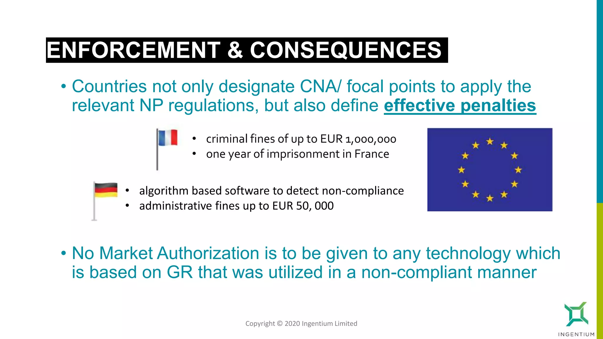 • Countries not only designate CNA/ focal points to apply the
relevant NP regulations, but also define effective penalties
ENFORCEMENT & CONSEQUENCES
• algorithm based software to detect non-compliance
• administrative fines up to EUR 50, 000
• criminal fines of up to EUR 1,000,000
• one year of imprisonment in France
• No Market Authorization is to be given to any technology which
is based on GR that was utilized in a non-compliant manner
Copyright © 2020 Ingentium Limited
 