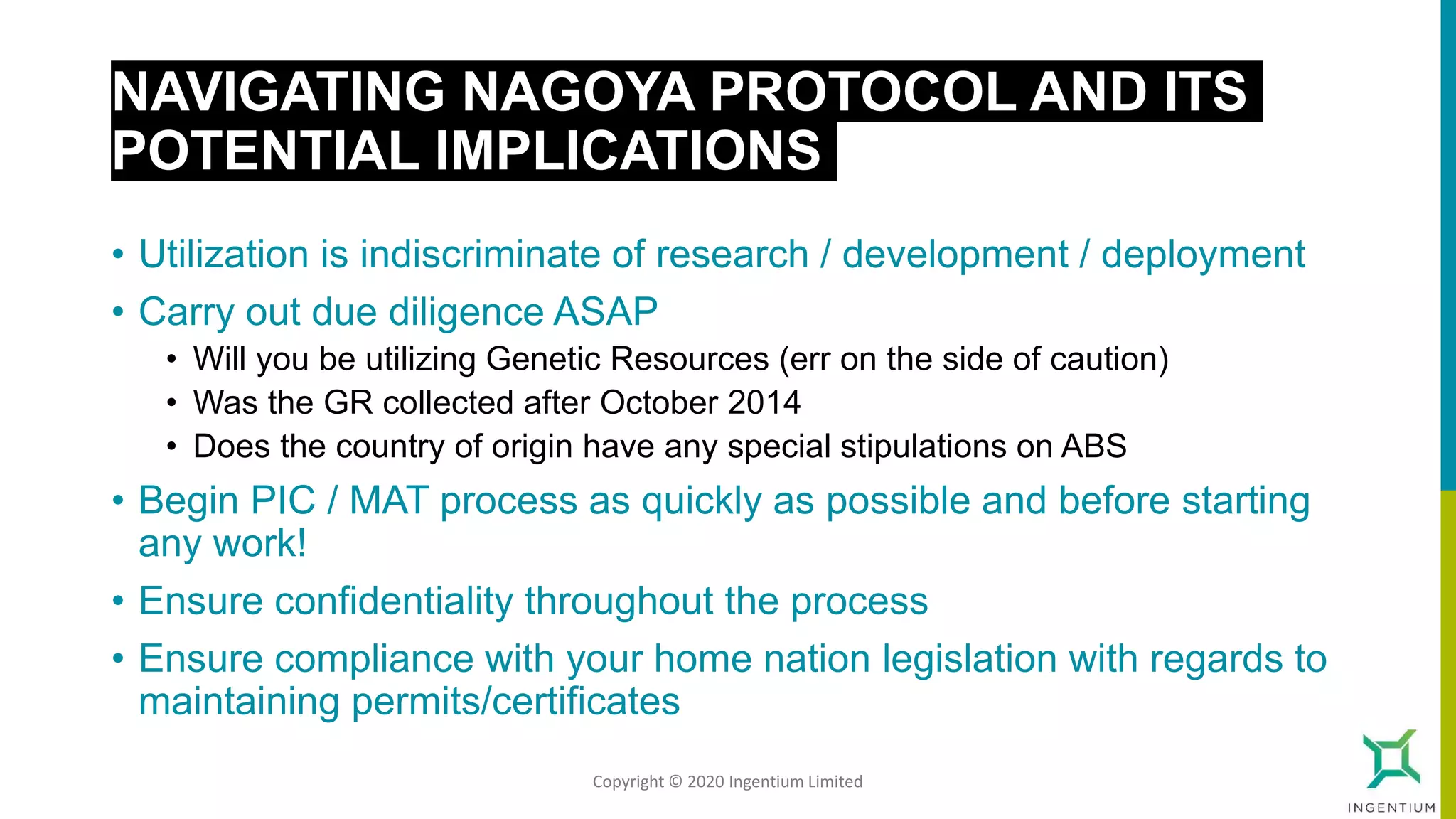 NAVIGATING NAGOYA PROTOCOL AND ITS
POTENTIAL IMPLICATIONS
• Utilization is indiscriminate of research / development / deployment
• Carry out due diligence ASAP
• Will you be utilizing Genetic Resources (err on the side of caution)
• Was the GR collected after October 2014
• Does the country of origin have any special stipulations on ABS
• Begin PIC / MAT process as quickly as possible and before starting
any work!
• Ensure confidentiality throughout the process
• Ensure compliance with your home nation legislation with regards to
maintaining permits/certificates
Copyright © 2020 Ingentium Limited
 