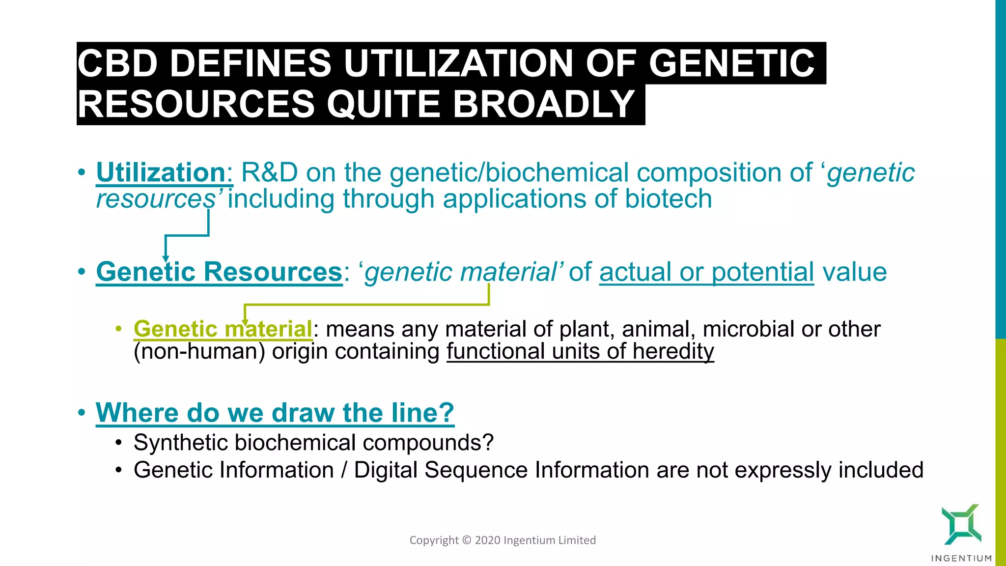 CBD DEFINES UTILIZATION OF GENETIC
RESOURCES QUITE BROADLY
• Utilization: R&D on the genetic/biochemical composition of ‘genetic
resources’ including through applications of biotech
• Genetic Resources: ‘genetic material’ of actual or potential value
• Genetic material: means any material of plant, animal, microbial or other
(non-human) origin containing functional units of heredity
• Where do we draw the line?
• Synthetic biochemical compounds?
• Genetic Information / Digital Sequence Information are not expressly included
Copyright © 2020 Ingentium Limited
 