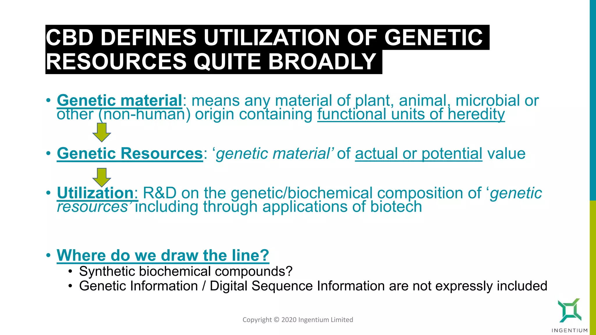 CBD DEFINES UTILIZATION OF GENETIC
RESOURCES QUITE BROADLY
• Genetic material: means any material of plant, animal, microbial or
other (non-human) origin containing functional units of heredity
• Genetic Resources: ‘genetic material’ of actual or potential value
• Utilization: R&D on the genetic/biochemical composition of ‘genetic
resources’ including through applications of biotech
• Where do we draw the line?
• Synthetic biochemical compounds?
• Genetic Information / Digital Sequence Information are not expressly included
Copyright © 2020 Ingentium Limited
 