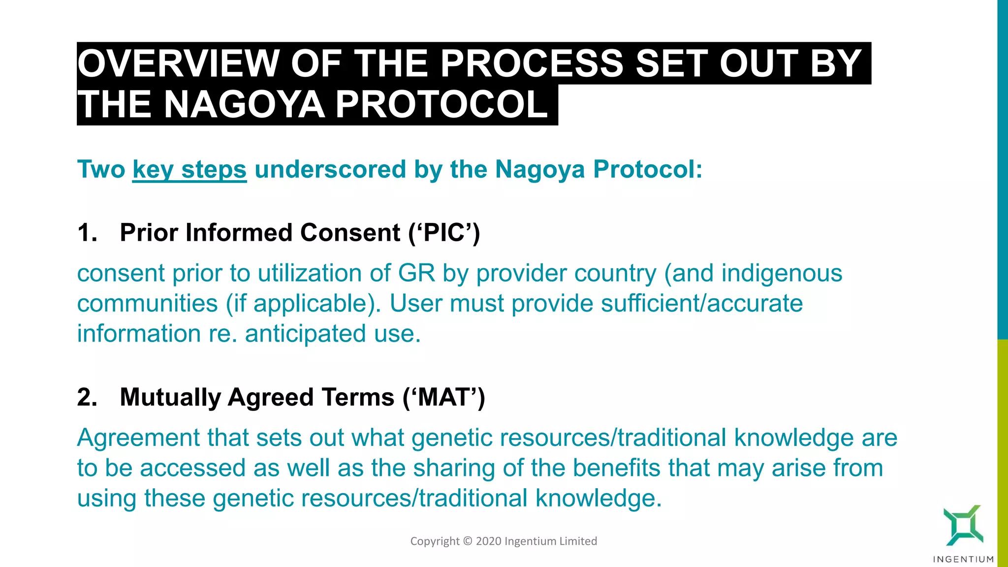 OVERVIEW OF THE PROCESS SET OUT BY
THE NAGOYA PROTOCOL
Two key steps underscored by the Nagoya Protocol:
1. Prior Informed Consent (‘PIC’)
consent prior to utilization of GR by provider country (and indigenous
communities (if applicable). User must provide sufficient/accurate
information re. anticipated use.
2. Mutually Agreed Terms (‘MAT’)
Agreement that sets out what genetic resources/traditional knowledge are
to be accessed as well as the sharing of the benefits that may arise from
using these genetic resources/traditional knowledge.
Copyright © 2020 Ingentium Limited
 