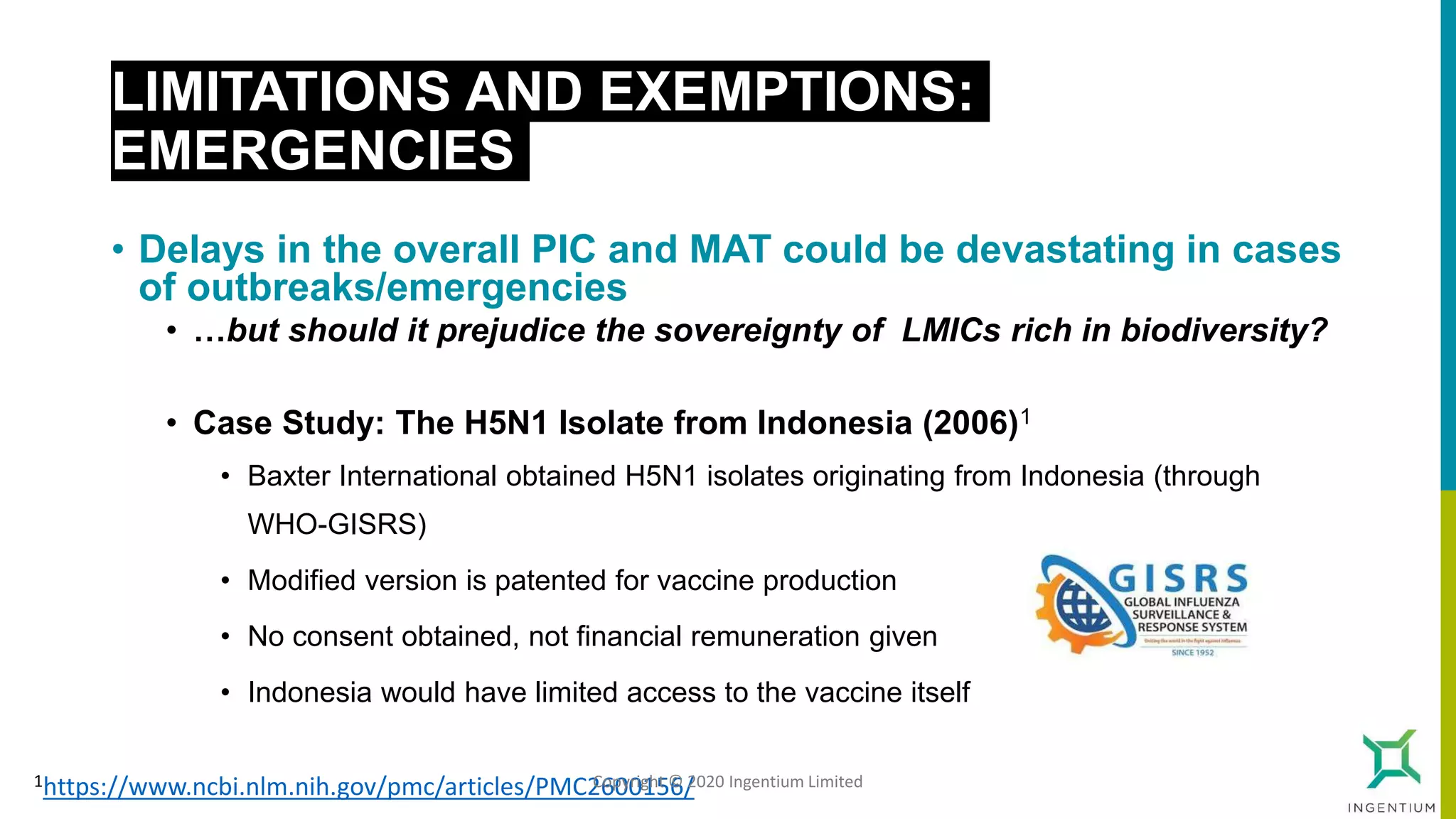LIMITATIONS AND EXEMPTIONS:
EMERGENCIES
• Delays in the overall PIC and MAT could be devastating in cases
of outbreaks/emergencies
• …but should it prejudice the sovereignty of LMICs rich in biodiversity?
• Case Study: The H5N1 Isolate from Indonesia (2006)1
• Baxter International obtained H5N1 isolates originating from Indonesia (through
WHO-GISRS)
• Modified version is patented for vaccine production
• No consent obtained, not financial remuneration given
• Indonesia would have limited access to the vaccine itself
1https://www.ncbi.nlm.nih.gov/pmc/articles/PMC2600156/Copyright © 2020 Ingentium Limited
 