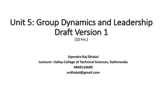 Unit 5: Group Dynamics and Leadership
Draft Version 1
(10 hrs.)
Upendra Raj Dhakal
Lecturer: Valley College of Technical Sciences, Kathmandu
9849110689
urdhakal@gmail.com
 