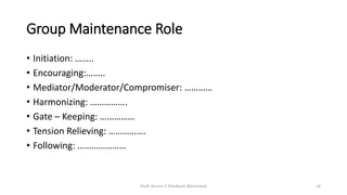 Group Maintenance Role
• Initiation: ……..
• Encouraging:……..
• Mediator/Moderator/Compromiser: …………
• Harmonizing: …………….
• Gate – Keeping: ……………
• Tension Relieving: …………….
• Following: …………………
Draft Version 2 (Feedback Welcomed) 14
 