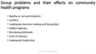 Group problems and their effects on community
health programs
• Apathy or non participation:
• Conflict:
• Inadequate decision making and hip pocket:
• Hidden Agenda:
• Blundering Methods:
• Cash of Interest:
• Inadequate leadership
Draft Version 2 (Feedback Welcomed) 17
 