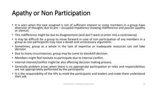 Apathy or Non Participation
• It is seen when the task assigned is not of sufficient interest or some members in a group have
diversion of thoughts due to pre – occupied impatience showing indifference and passive (apathy
or silence).
• This indifference might be due to disagreement (and don’t want to enter into a controversy)
• It may be difficult for a group to move forward in case of non participation of any members in a
group as non participants may raise a doubt and unnecessary arguments.
• Sometimes, group as a whole in the lack of expertise or inadequate resources can not take
decision
• Due to many circumstances, group may be come to standstill decision.
• Members might feel hesitate to participate due to internal conflict.
• Internal interest/conflict might be also affecting decision making process.
• Generally problem arises when there is no appropriate participation or roles and responsibilities
are not appropriately performed by the participants.
• It is the responsibility of the HPs to mold the participants and leaders and make them understand
their job.
Draft Version 2 (Feedback Welcomed) 18
 