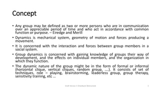 Concept
• Any group may be defined as two or more persons who are in communication
over an appreciable period of time and who act in accordance with common
function or purpose. – Eiredge and Merill
• Dynamics is mechanical system, geometry of motion and forces producing a
movement.
• It is concerned with the interaction and forces between group members in a
social system.
• Group dynamics is concerned with gaining knowledge of groups their way of
development, and the effects on individual members, and the organization in
which they function.
• The dynamic nature of the group might be in the form of formal or informal
(horizontal clique, vertical cliques, random group, ….). It consists of set of
techniques, role – playing, brainstorming, leaderless group, group therapy,
sensitivity training, etc …
Draft Version 2 (Feedback Welcomed) 2
 