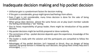 Inadequate decision making and hip pocket decision
• Utilitarian gain is a predominant factors for decision making.
• If the gain is considerable, group might ignore bad feelings from others.
• Even if gain is not considerable, many times decision is done for the sake of being
socialized (as others do).
• When group does decision, almost the same forces are at play (each member subside
the feeling and develop a “we” feeling.
• Due to heavy responsibility of group leader, there might be introduction of hip pocket
decision.
• Hip pocket decisions might be tactfully prepared or done randomly.
• The correctness of hip – pocket decision depends upon the experience, knowledge of the
group leader.
• The leader is ready with the solution and the participants are compelled to follow the
decision.
• Advantages of hip pocket decision: Isn't imposed or thrust, thus no danger of being
rejected; the group tension is relaxed by such decision; the group feels timely help and is
encouraged, …………
Draft Version 2 (Feedback Welcomed) 20
 