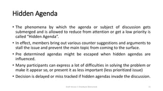 Hidden Agenda
• The phenomena by which the agenda or subject of discussion gets
submerged and is allowed to reduce from attention or get a low priority is
called “Hidden Agenda”.
• In effect, members bring out various counter suggestions and arguments to
stall the issue and prevent the main topic from coming to the surface.
• Pre determined agendas might be escaped when hidden agendas are
influenced.
• Many participants can express a lot of difficulties in solving the problem or
make it appear so, or present it as less important (less prioritized issue)
• Decision is delayed or miss tracked if hidden agendas invade the discussion.
Draft Version 2 (Feedback Welcomed) 21
 