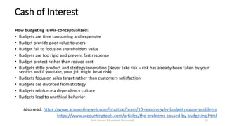Cash of Interest
How budgeting is mis-conceptualized:
• Budgets are time consuming and expensive
• Budget provide poor value to users
• Budget fail to focus on shareholders value
• Budgets are too rigid and prevent fast response
• Budget protect rather than reduce cost
• Budgets stifle product and strategy innovation (Never take risk – risk has already been taken by your
seniors and if you take, your job might be at risk)
• Budgets focus on sales target rather than customers satisfaction
• Budgets are divorced from strategy
• Budgets reinforce a dependency culture
• Budgets lead to unethical behavior
Also read: https://www.accountingweb.com/practice/team/10-reasons-why-budgets-cause-problems
https://www.accountingtools.com/articles/the-problems-caused-by-budgeting.html
Draft Version 2 (Feedback Welcomed) 23
 