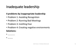 Inadequate leadership
4 problems by inappropriate leadership
• Problem 1: Avoiding Recognition
• Problem 2: Running Bad Meetings
• Problem 3: Instilling Fear
• Problem 4: Creating negative environments
Solutions:
• ………….
• ………
Draft Version 2 (Feedback Welcomed) 24
 