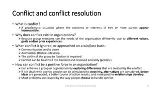 Conflict and conflict resolution
• What is conflict?
➢ A problematic situation where the concerns or interests of two or more parties appear
incompatible.
• Why does conflict exist in organizations?
➢ Because group members see the needs of the organization differently due to different values,
goals and/or prior experiences
• When conflict is ignored, or approached on a win/lose basis:
➢ Communication breaks down
➢ Animosities (Dislikes) develop
➢ The ability of the group to function is impaired
➢ Conflict can be healthy if it is handled and resolved amicably (politely).
• How can conflict be a positive force in an organization?
➢ Can enhance a group or organization by exploring differences that are created by the conflict.
➢ If it is dealt with openly, people can be stimulated to creativity, alternatives are considered, better
ideas are generated, a better course of action results, and more positive relationships develop.
➢ Most problems are caused by the way people choose to handle conflict.
Draft Version 2 (Feedback Welcomed) 26
 