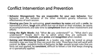 Conflict Intervention and Prevention
• Behavior Management: You are responsible for your own behavior. Your
behavior and the behavior of the other members greatly influences the
effectiveness of each session.
• Showing you Care: Be welcoming, greet members by name and with a smile, be
interested in them, laugh with others but not at them or their mistakes, be aware
of accomplishments and take time to compliment them on their involvement and
efforts
• Using the Right Words: Ask “What do you understand?” vs. “What don’t you
understand?” People don’t like to admit when they are confused. Use
encouragement to motivate, give praise and recognition when needed.
• Gaining and Maintaining Control: As a leader, you might be tested as group
members may see how far they can push the rules. Three keys that will work with
control: be firm – establish limits of behavior, be fair- people accept rules that are
fairly set and applied, be consistent, difficult to follow a rule that keeps changing
or is sporadically applied.
Draft Version 2 (Feedback Welcomed) 28
 