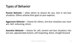 Types of Behavior
Passive Behavior – allow others to choose for you, lose in win-lose
situations. Others achieve their goals at your expense.
Aggressive Behavior – choose for others, win-lose situations you must
win. Self- enhancing, direct,
Assertive Behavior – choose for self, convert win-lose situations into
win-win, appropriately honest, self-respecting, direct, straight forward
Draft Version 2 (Feedback Welcomed) 29
 
