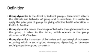 Definition
• Group dynamics is the direct or indirect group – force which affects
the attitude and behavior of group and its members. It is useful to
apply the principles of group for giving effective health education. –
Prof H.B. Pradhan
• Group dynamics means the change of behavior through interaction in
the group. It refers to the forces, which operate in the group
situation. – SS. Chauhan
• Group dynamics is a system of behaviors and psychological processes
occurring within a social group (intragroup dynamics), or between
social groups (intergroup dynamics).
Draft Version 2 (Feedback Welcomed) 3
 