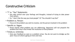 Constructive Criticism
• “I” vs. “You” Statements:
• You take control over your feelings and thoughts, instead of trying to take power
from others.
• Ex: “I don’t like the way you treat people” VS “You shouldn’t say that”
• Problem vs. Person:
• Focus on the problem you wish to resolve, not the person involved in the problem
• Specific vs. Vague:
• Know exactly what problem you are addressing. Vagueness will not pinpoint the
problem but may in fact hinder the resolution of that problem
• Timely vs. Untimely:
• Give your feedback as soon as a problem arises. You do not want to dredge up the
past. Focus on what is going on here and now.
Draft Version 2 (Feedback Welcomed) 30
 