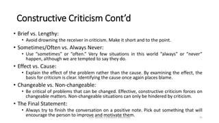 Constructive Criticism Cont’d
• Brief vs. Lengthy:
• Avoid drowning the receiver in criticism. Make it short and to the point.
• Sometimes/Often vs. Always Never:
• Use “sometimes” or “often.” Very few situations in this world “always” or “never”
happen, although we are tempted to say they do.
• Effect vs. Cause:
• Explain the effect of the problem rather than the cause. By examining the effect, the
basis for criticism is clear. Identifying the cause once again places blame.
• Changeable vs. Non-changeable:
• Be critical of problems that can be changed. Effective, constructive criticism forces on
changeable matters. Non-changeable situations can only be hindered by criticism.
• The Final Statement:
• Always try to finish the conversation on a positive note. Pick out something that will
encourage the person to improve and motivate them.Draft Version 2 (Feedback Welcomed) 31
 