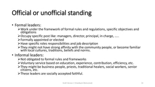 Official or unofficial standing
• Formal leaders:
➢Work under the framework of formal rules and regulations, specific objectives and
obligations
➢Occupy specific post like: managers, director, principal, in charge, …..
➢Formally appointed or elected
➢Have specific roles responsibilities and job description
➢They might not have strong affinity with the community people, or become familiar
with local cultures, traditions, beliefs and norms.
• Informal leaders:
➢Not obligated to formal rules and frameworks
➢Voluntary service based on education, experience, contribution, efficiency, etc.
➢They might be business people, priests, traditional healers, social workers, senior
citizens, etc.
➢These leaders are socially accepted faithful.
Draft Version 2 (Feedback Welcomed) 33
 