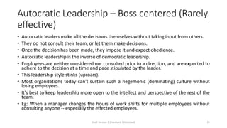 Autocratic Leadership – Boss centered (Rarely
effective)
• Autocratic leaders make all the decisions themselves without taking input from others.
• They do not consult their team, or let them make decisions.
• Once the decision has been made, they impose it and expect obedience.
• Autocratic leadership is the inverse of democratic leadership.
• Employees are neither considered nor consulted prior to a direction, and are expected to
adhere to the decision at a time and pace stipulated by the leader.
• This leadership style stinks (uproars).
• Most organizations today can't sustain such a hegemonic (dominating) culture without
losing employees.
• It's best to keep leadership more open to the intellect and perspective of the rest of the
team.
• Eg: When a manager changes the hours of work shifts for multiple employees without
consulting anyone -- especially the effected employees.
Draft Version 2 (Feedback Welcomed) 35
 