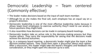 Democratic Leadership – Team centered
(Commonly effective)
• The leader makes decisions based on the input of each team member.
• Although he or she makes the final call, each employee has an equal say on a
project's direction.
• Democratic leadership is one of the most effective leadership styles because it
allows lower-level employees to exercise authority they'll need to use wisely in
future positions they might hold.
• It also resembles how decisions can be made in company board meetings.
• Democratic leaders take an active role in the decision-making process but they
involve others. They carry the responsibility for seeing that the decisions made
achieve the desired outcomes.
• Eg: in a company board meeting, a democratic leader might give the team a few
decision-related options. They could then open a discussion about each option.
After a discussion, this leader might take the board's thoughts and feedback into
consideration, or they might open this decision up to a vote.
Draft Version 2 (Feedback Welcomed) 36
 
