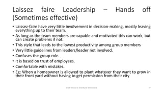 Laissez faire Leadership – Hands off
(Sometimes effective)
• Laissez-faire have very little involvement in decision-making, mostly leaving
everything up to their team.
• As long as the team members are capable and motivated this can work, but
can create problems if not.
• This style that leads to the lowest productivity among group members
• Very little guidelines from leaders/leader not involved.
• Confuses the group role.
• It is based on trust of employees.
• Comfortable with mistakes.
• Eg: When a homeowner is allowed to plant whatever they want to grow in
their front yard without having to get permission from their city
Draft Version 2 (Feedback Welcomed) 37
 