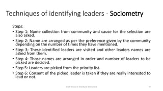 Techniques of identifying leaders - Sociometry
Steps:
• Step 1: Name collection from community and cause for the selection are
also asked.
• Step 2: Name are arranged as per the preference given by the community
depending on the number of times they have mentioned.
• Step 3: These identified leaders are visited and other leaders names are
asked from them.
• Step 4: Those names are arranged in order and number of leaders to be
picked are decided.
• Step 5: Leaders are picked from the priority list.
• Step 6: Consent of the picked leader is taken if they are really interested to
lead or not.
Draft Version 2 (Feedback Welcomed) 39
 