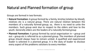 Natural and Planned formation of group
Groups are formed in two formats:
• Natural Formation: A group formed by a family, kinship (relation by blood),
relatives etc is a natural group. There are natural relation between the
members of a naturally formed group; so, there is no need to unite the
members. Such group exist due to respect to the elders and love to the
youth. Generally elders are the leaders of a naturally formed group
• Planned Formation: A group formed by social organization in – group and
out – group etc is referred to as a planned group. The members of planned
group should always have to remain united. A qualified and experienced
leader is selected in a planned group. It is the duty of leader to disclose
every aspect of the problems solutions to every member.
Draft Version 2 (Feedback Welcomed) 4
 