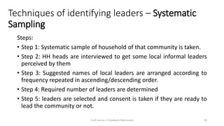 Techniques of identifying leaders – Systematic
Sampling
Steps:
• Step 1: Systematic sample of household of that community is taken.
• Step 2: HH heads are interviewed to get some local informal leaders
perceived by them
• Step 3: Suggested names of local leaders are arranged according to
frequency repeated in ascending/descending order.
• Step 4: Required number of leaders are determined
• Step 5: leaders are selected and consent is taken if they are ready to
lead the community or not.
Draft Version 2 (Feedback Welcomed) 40
 