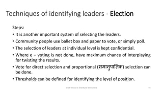 Techniques of identifying leaders - Election
Steps:
• It is another important system of selecting the leaders.
• Community people use ballet box and paper to vote, or simply poll.
• The selection of leaders at individual level is kept confidential.
• Where e – voting is not done, have maximum chance of interplaying
for twisting the results.
• Vote for direct selection and proportional (समानुपातिक) selection can
be done.
• Thresholds can be defined for identifying the level of position.
Draft Version 2 (Feedback Welcomed) 41
 