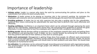 Importance of leadership
• Initiates action- Leader is a person who starts the work by communicating the policies and plans to the
subordinates from where the work actually starts.
• Motivation- A leader proves to be playing an incentive role in the concern’s working. He motivates the
employees with economic and non-economic rewards and thereby gets the work from the subordinates.
• Providing guidance- A leader has to not only supervise but also play a guiding role for the subordinates.
Guidance here means instructing the subordinates the way they have to perform their work effectively and
efficiently.
• Creating confidence- Confidence is an important factor which can be achieved through expressing the work
efforts to the subordinates, explaining them clearly their role and giving them guidelines to achieve the goals
effectively. It is also important to hear the employees with regards to their complaints and problems.
• Building morale- Morale denotes willing co-operation of the employees towards their work and getting them
into confidence and winning their trust. A leader can be a morale booster by achieving full co-operation so
that they perform with best of their abilities as they work to achieve goals.
• Builds work environment- Management is getting things done from people. An efficient work environment
helps in sound and stable growth. Therefore, human relations should be kept into mind by a leader. He should
have personal contacts with employees and should listen to their problems and solve them. He should treat
employees on humanitarian terms.
• Co-ordination- Co-ordination can be achieved through reconciling personal interests with organizational goals.
This synchronization can be achieved through proper and effective co-ordination which should be primary
motive of a leader.
Draft Version 2 (Feedback Welcomed) 42
 